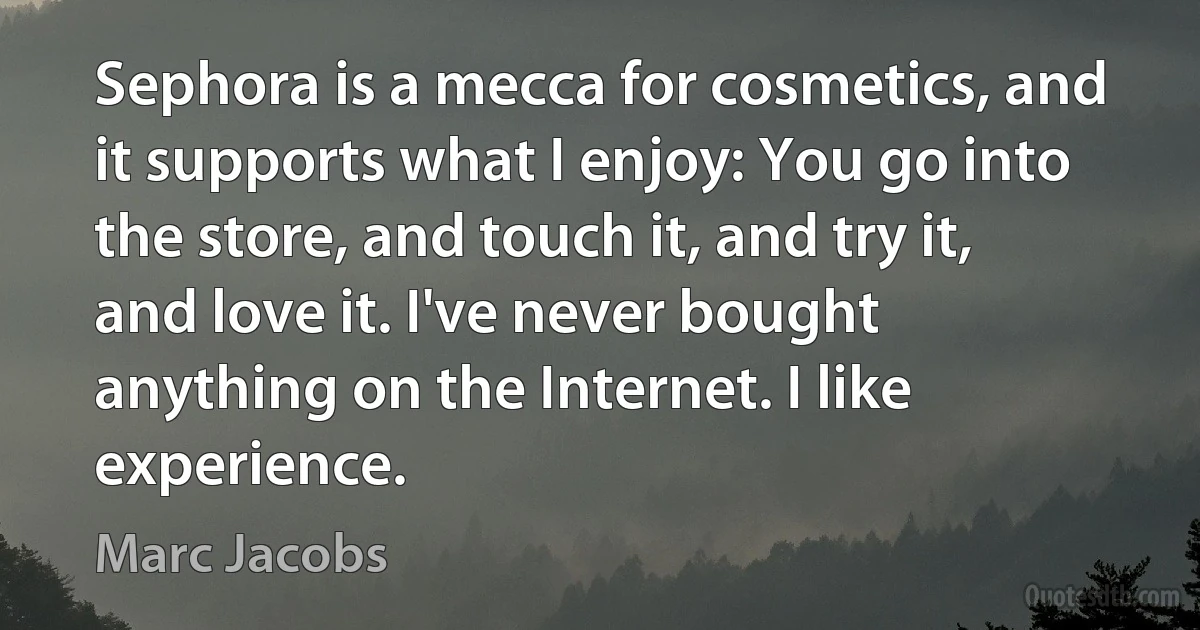 Sephora is a mecca for cosmetics, and it supports what I enjoy: You go into the store, and touch it, and try it, and love it. I've never bought anything on the Internet. I like experience. (Marc Jacobs)