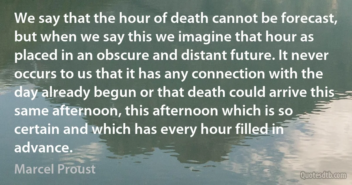 We say that the hour of death cannot be forecast, but when we say this we imagine that hour as placed in an obscure and distant future. It never occurs to us that it has any connection with the day already begun or that death could arrive this same afternoon, this afternoon which is so certain and which has every hour filled in advance. (Marcel Proust)