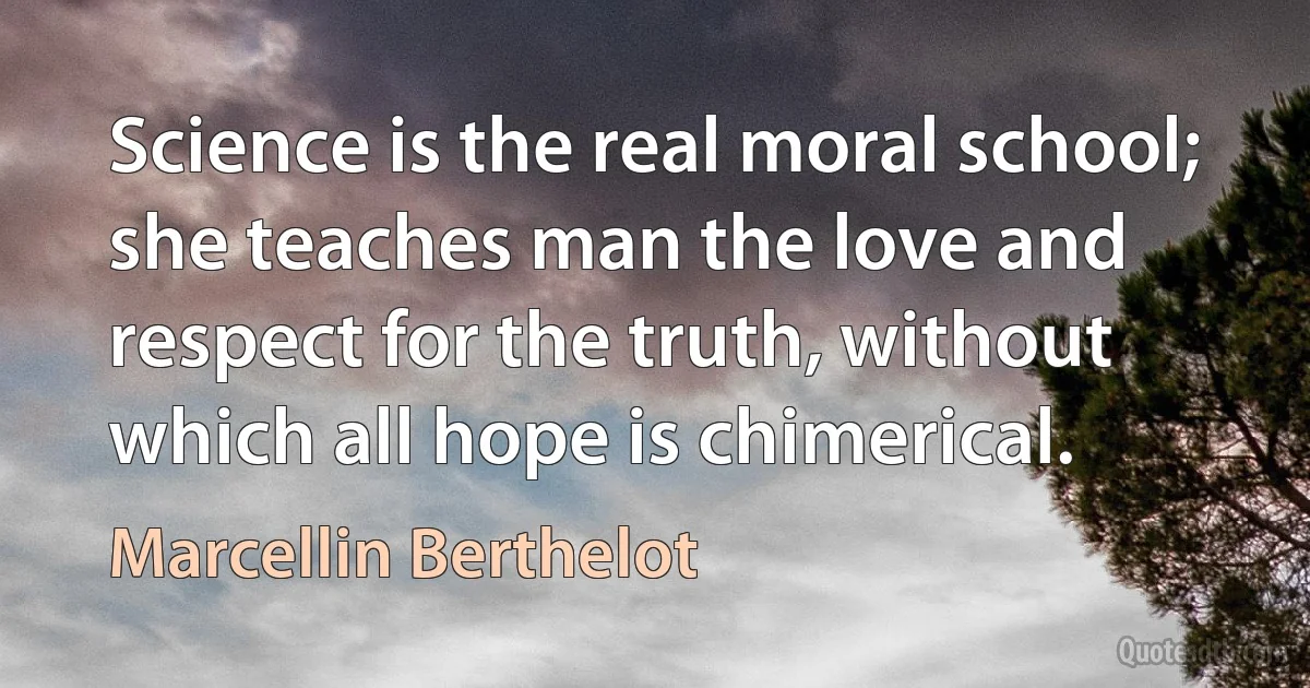 Science is the real moral school; she teaches man the love and respect for the truth, without which all hope is chimerical. (Marcellin Berthelot)