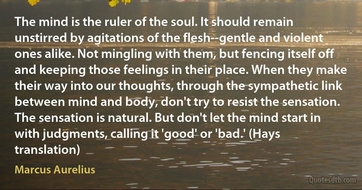 The mind is the ruler of the soul. It should remain unstirred by agitations of the flesh--gentle and violent ones alike. Not mingling with them, but fencing itself off and keeping those feelings in their place. When they make their way into our thoughts, through the sympathetic link between mind and body, don't try to resist the sensation. The sensation is natural. But don't let the mind start in with judgments, calling it 'good' or 'bad.' (Hays translation) (Marcus Aurelius)