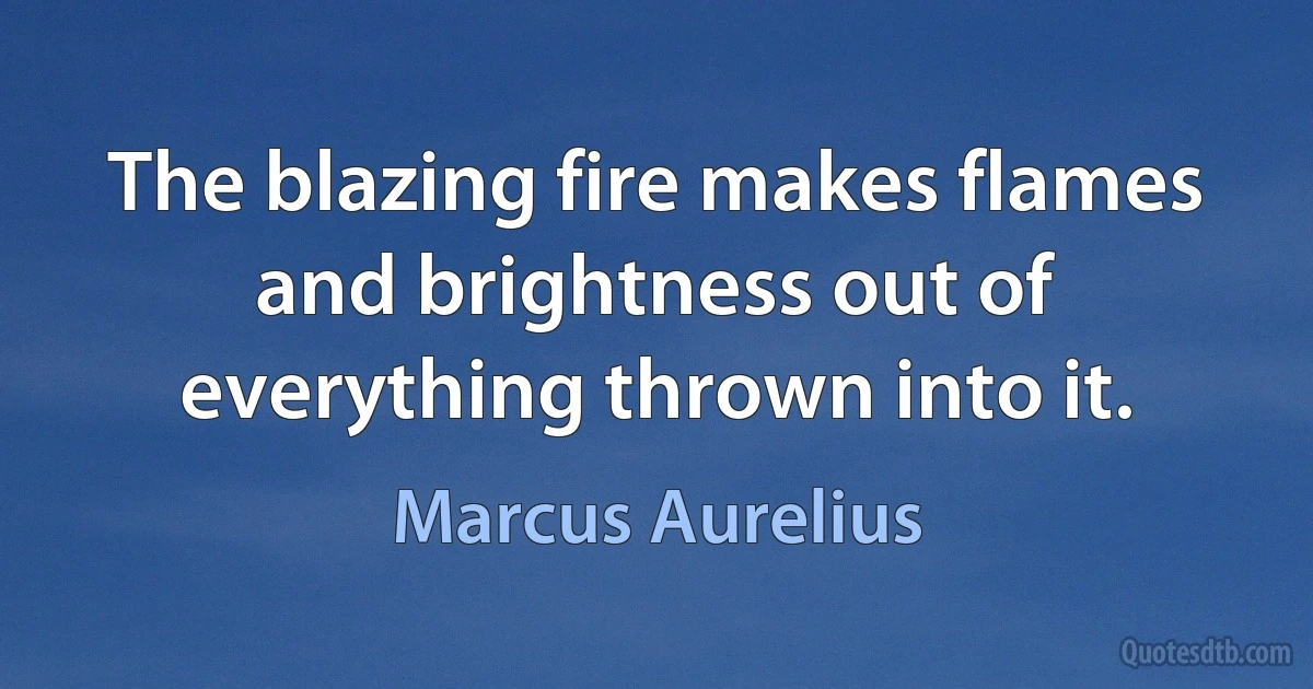 The blazing fire makes flames and brightness out of everything thrown into it. (Marcus Aurelius)