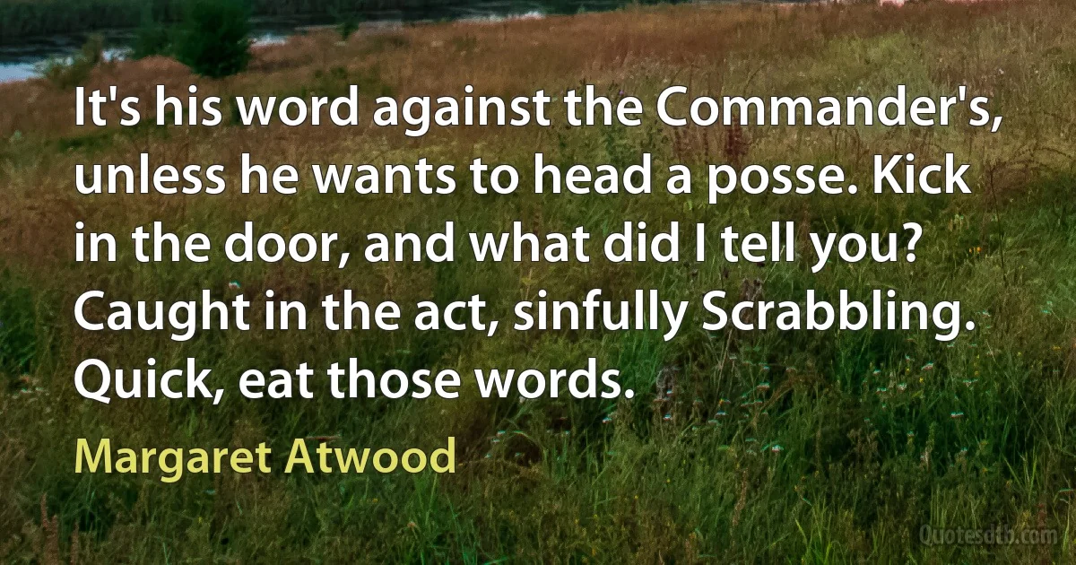 It's his word against the Commander's, unless he wants to head a posse. Kick in the door, and what did I tell you? Caught in the act, sinfully Scrabbling. Quick, eat those words. (Margaret Atwood)