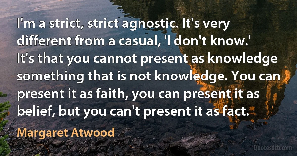 I'm a strict, strict agnostic. It's very different from a casual, 'I don't know.' It's that you cannot present as knowledge something that is not knowledge. You can present it as faith, you can present it as belief, but you can't present it as fact. (Margaret Atwood)