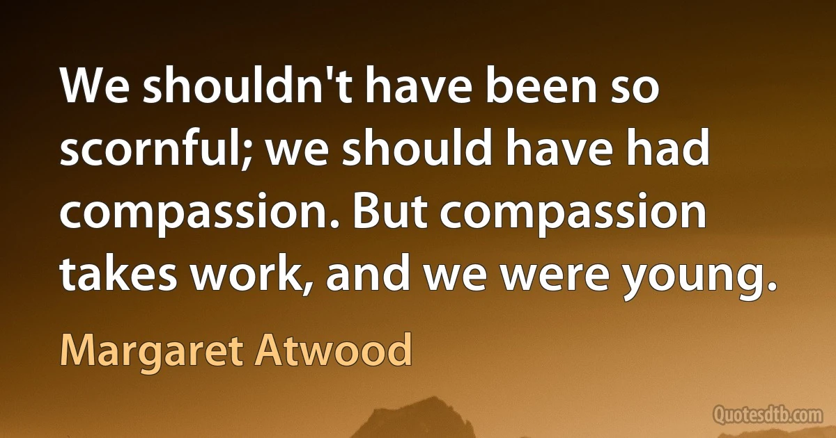 We shouldn't have been so scornful; we should have had compassion. But compassion takes work, and we were young. (Margaret Atwood)