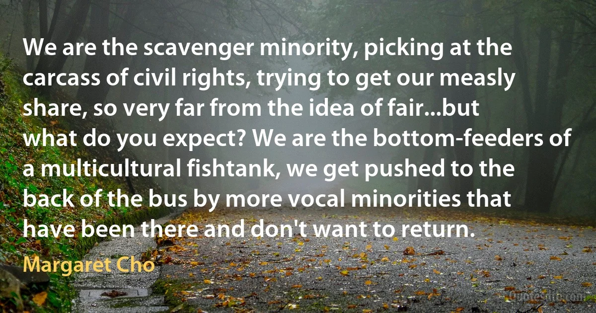 We are the scavenger minority, picking at the carcass of civil rights, trying to get our measly share, so very far from the idea of fair...but what do you expect? We are the bottom-feeders of a multicultural fishtank, we get pushed to the back of the bus by more vocal minorities that have been there and don't want to return. (Margaret Cho)