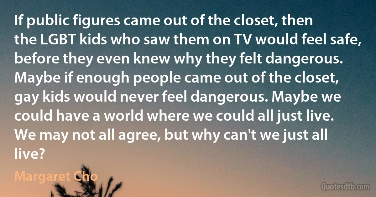 If public figures came out of the closet, then the LGBT kids who saw them on TV would feel safe, before they even knew why they felt dangerous. Maybe if enough people came out of the closet, gay kids would never feel dangerous. Maybe we could have a world where we could all just live. We may not all agree, but why can't we just all live? (Margaret Cho)