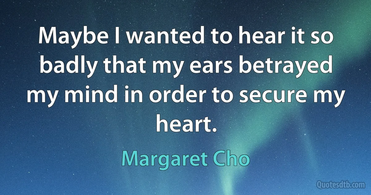 Maybe I wanted to hear it so badly that my ears betrayed my mind in order to secure my heart. (Margaret Cho)