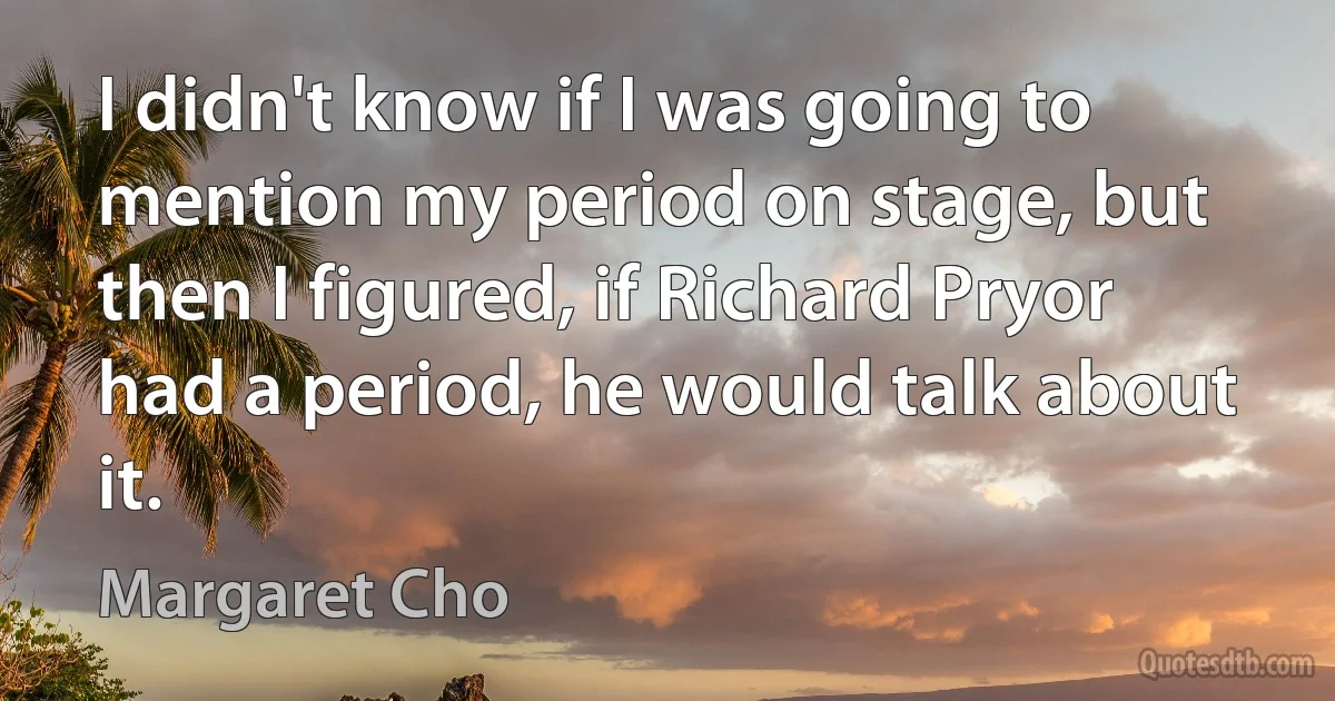 I didn't know if I was going to mention my period on stage, but then I figured, if Richard Pryor had a period, he would talk about it. (Margaret Cho)