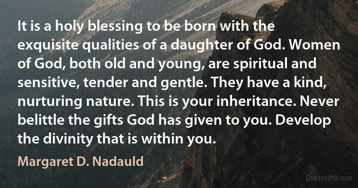 It is a holy blessing to be born with the exquisite qualities of a daughter of God. Women of God, both old and young, are spiritual and sensitive, tender and gentle. They have a kind, nurturing nature. This is your inheritance. Never belittle the gifts God has given to you. Develop the divinity that is within you. (Margaret D. Nadauld)