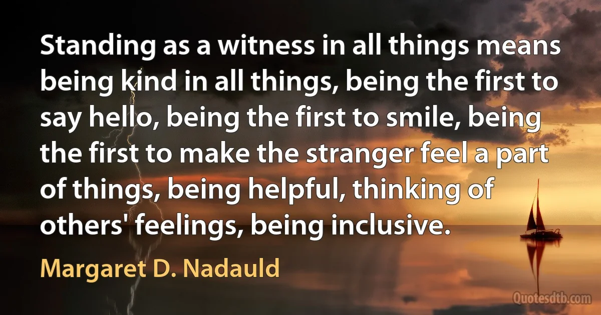 Standing as a witness in all things means being kind in all things, being the first to say hello, being the first to smile, being the first to make the stranger feel a part of things, being helpful, thinking of others' feelings, being inclusive. (Margaret D. Nadauld)