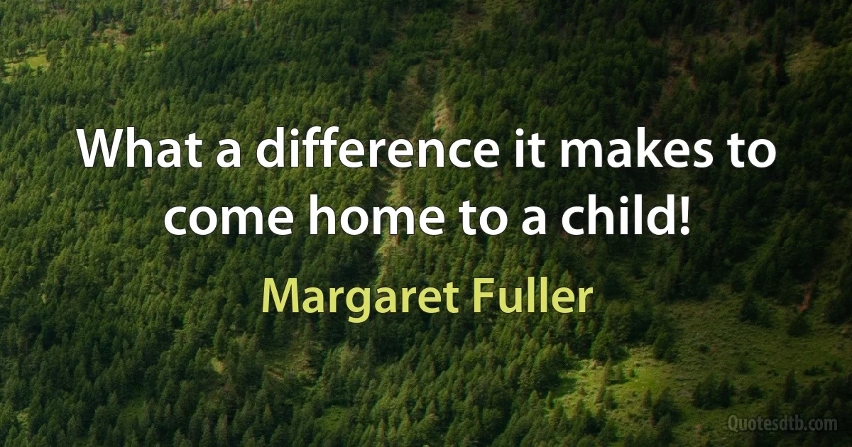 What a difference it makes to come home to a child! (Margaret Fuller)