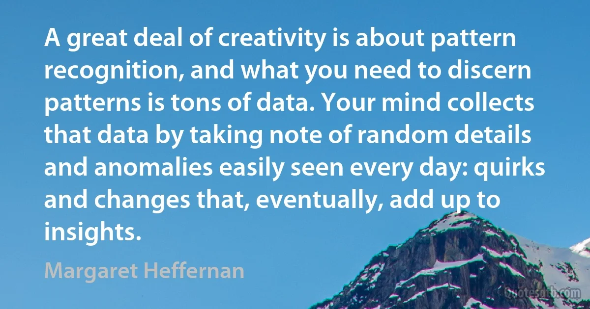 A great deal of creativity is about pattern recognition, and what you need to discern patterns is tons of data. Your mind collects that data by taking note of random details and anomalies easily seen every day: quirks and changes that, eventually, add up to insights. (Margaret Heffernan)