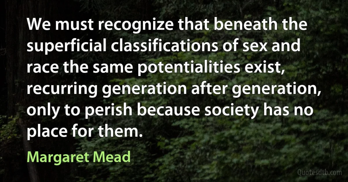 We must recognize that beneath the superficial classifications of sex and race the same potentialities exist, recurring generation after generation, only to perish because society has no place for them. (Margaret Mead)