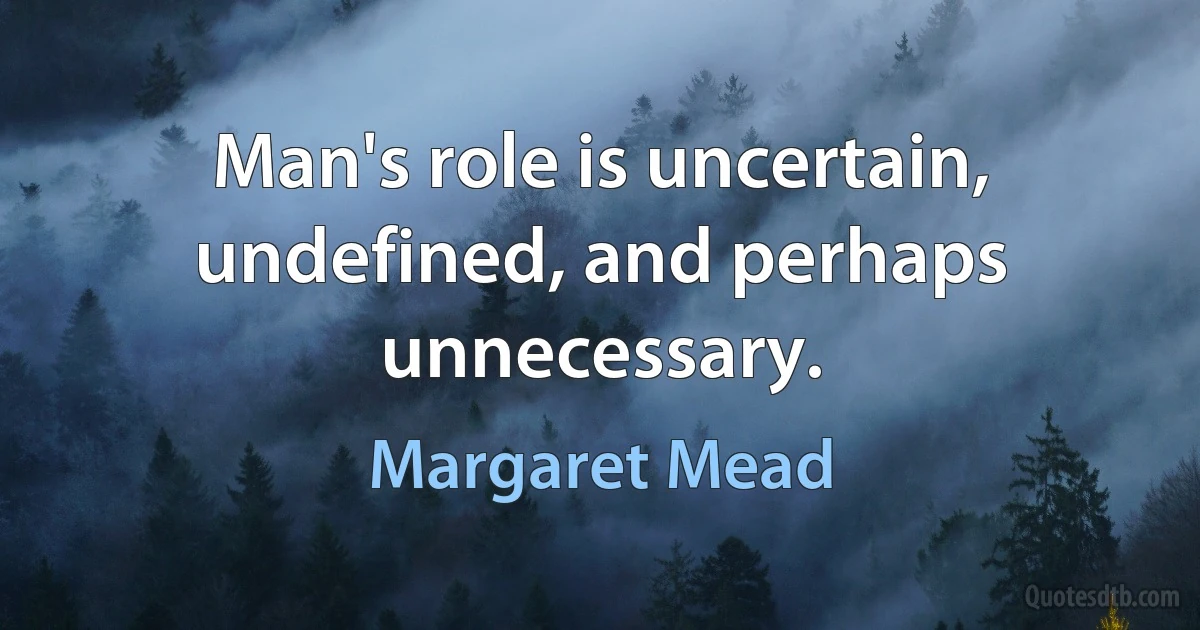 Man's role is uncertain, undefined, and perhaps unnecessary. (Margaret Mead)