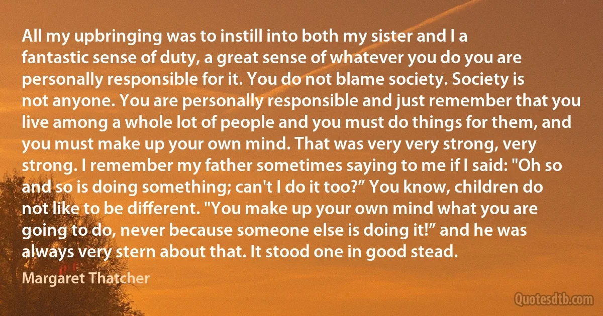 All my upbringing was to instill into both my sister and I a fantastic sense of duty, a great sense of whatever you do you are personally responsible for it. You do not blame society. Society is not anyone. You are personally responsible and just remember that you live among a whole lot of people and you must do things for them, and you must make up your own mind. That was very very strong, very strong. I remember my father sometimes saying to me if I said: "Oh so and so is doing something; can't I do it too?” You know, children do not like to be different. "You make up your own mind what you are going to do, never because someone else is doing it!” and he was always very stern about that. It stood one in good stead. (Margaret Thatcher)