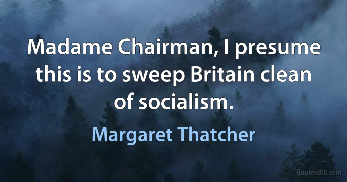 Madame Chairman, I presume this is to sweep Britain clean of socialism. (Margaret Thatcher)