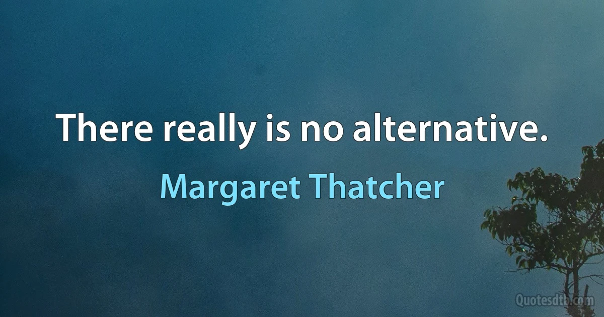 There really is no alternative. (Margaret Thatcher)