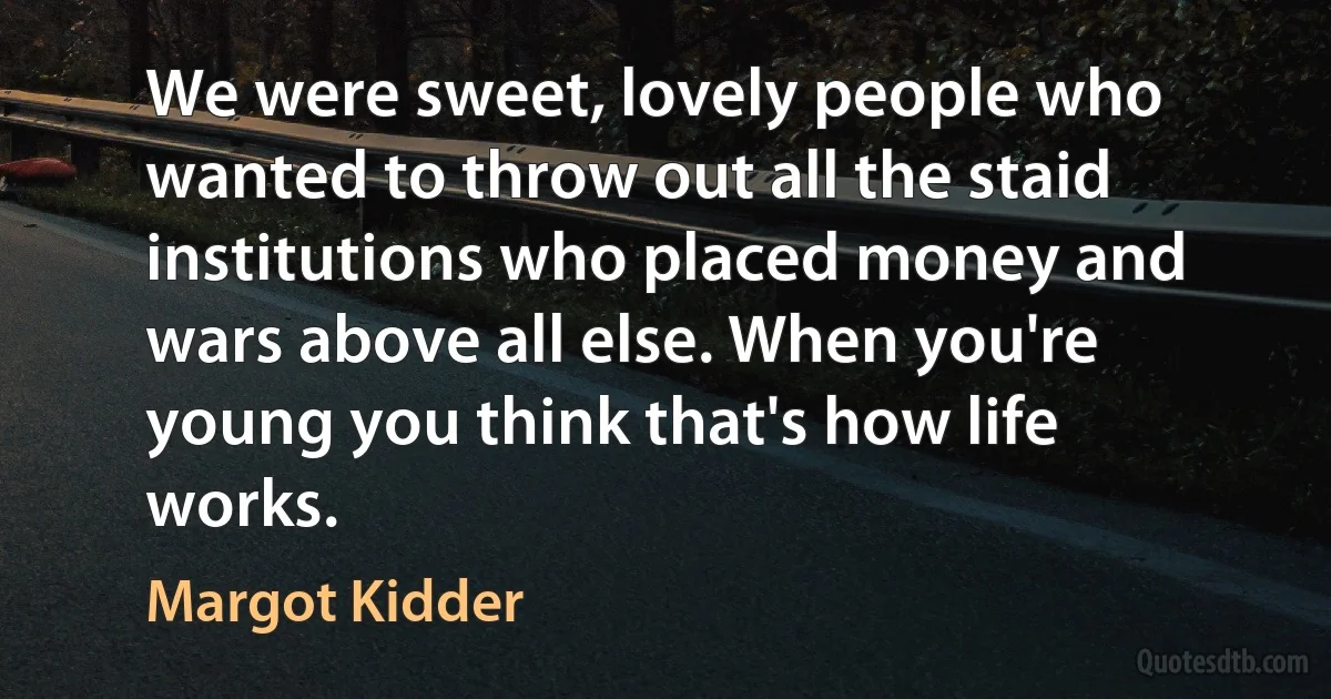 We were sweet, lovely people who wanted to throw out all the staid institutions who placed money and wars above all else. When you're young you think that's how life works. (Margot Kidder)