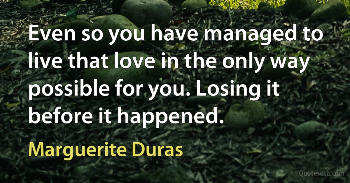 Even so you have managed to live that love in the only way possible for you. Losing it before it happened. (Marguerite Duras)