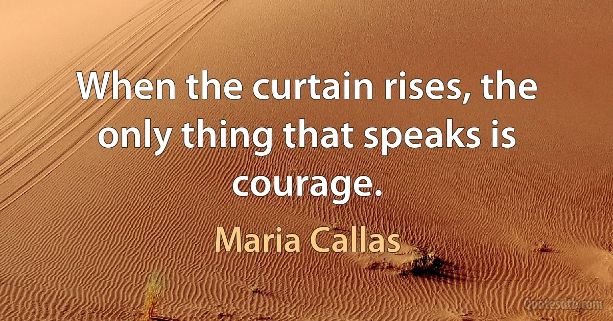 When the curtain rises, the only thing that speaks is courage. (Maria Callas)