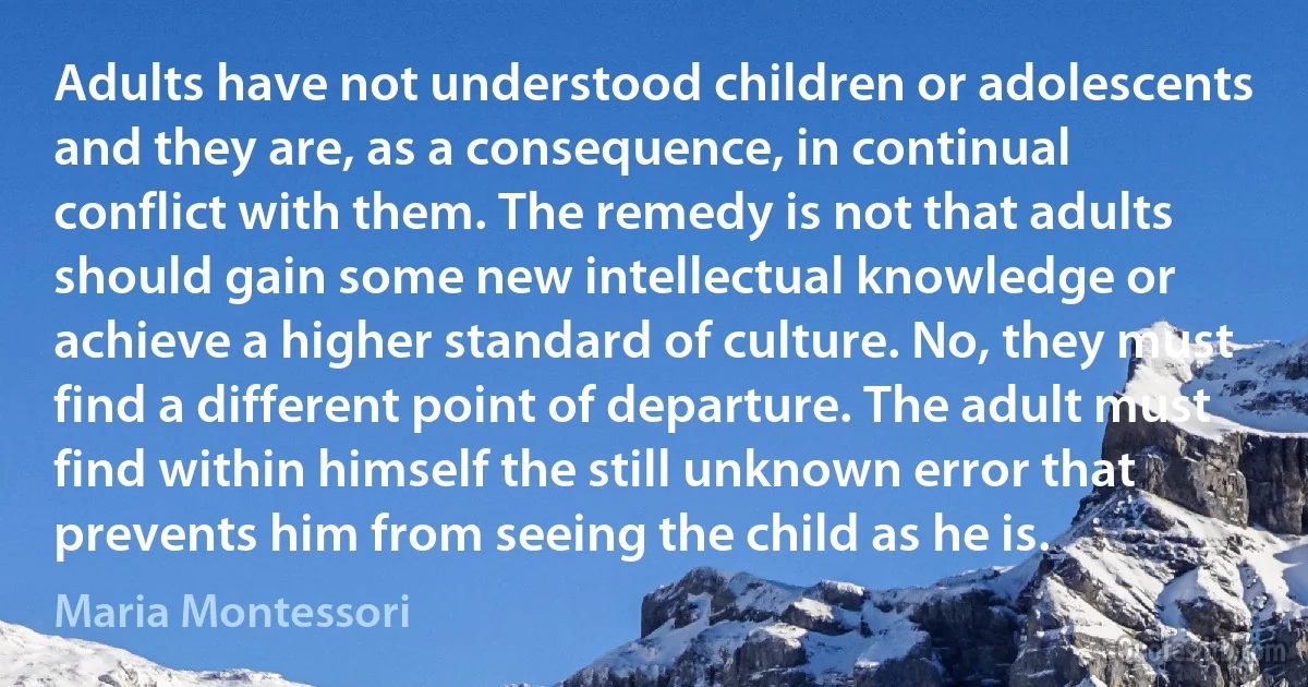 Adults have not understood children or adolescents and they are, as a consequence, in continual conflict with them. The remedy is not that adults should gain some new intellectual knowledge or achieve a higher standard of culture. No, they must find a different point of departure. The adult must find within himself the still unknown error that prevents him from seeing the child as he is. (Maria Montessori)