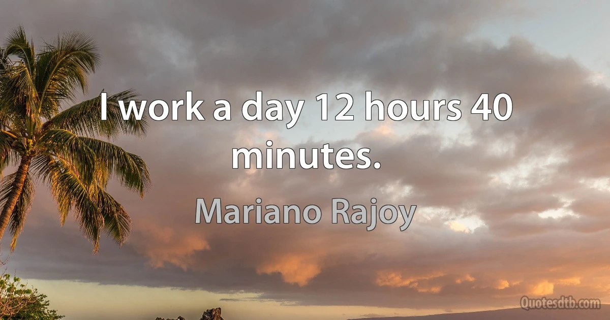 I work a day 12 hours 40 minutes. (Mariano Rajoy)