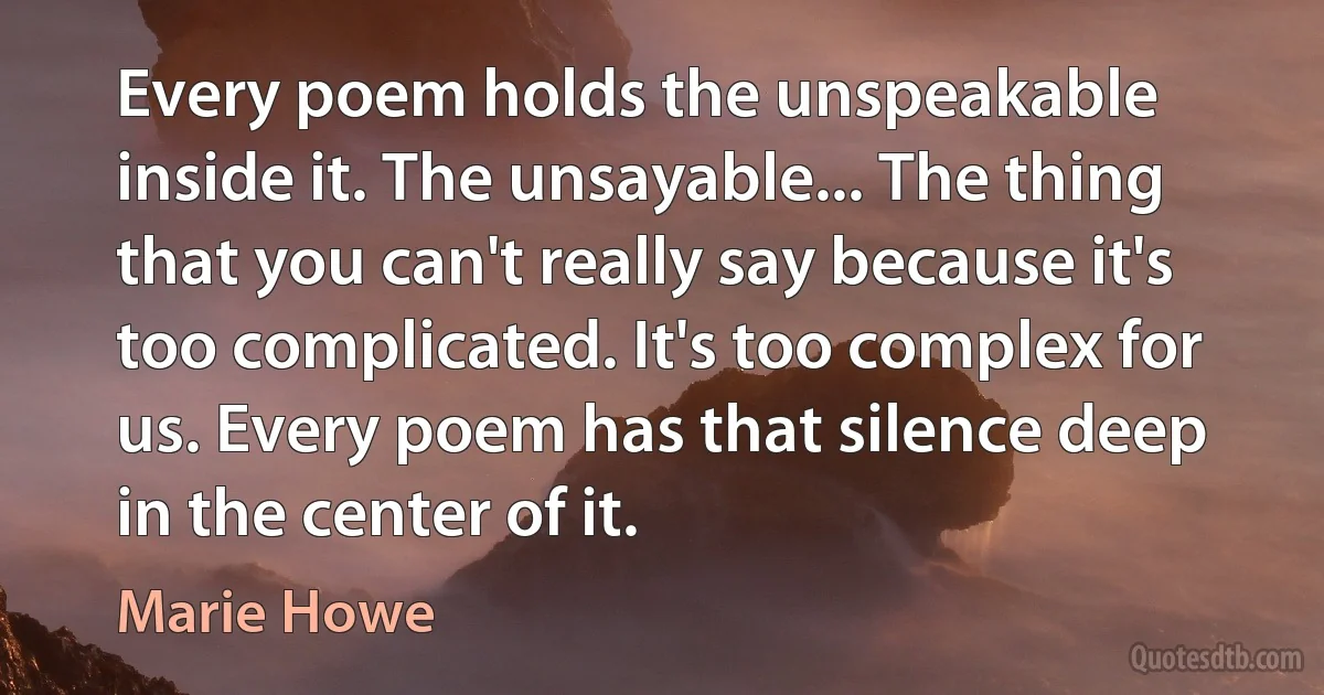 Every poem holds the unspeakable inside it. The unsayable... The thing that you can't really say because it's too complicated. It's too complex for us. Every poem has that silence deep in the center of it. (Marie Howe)