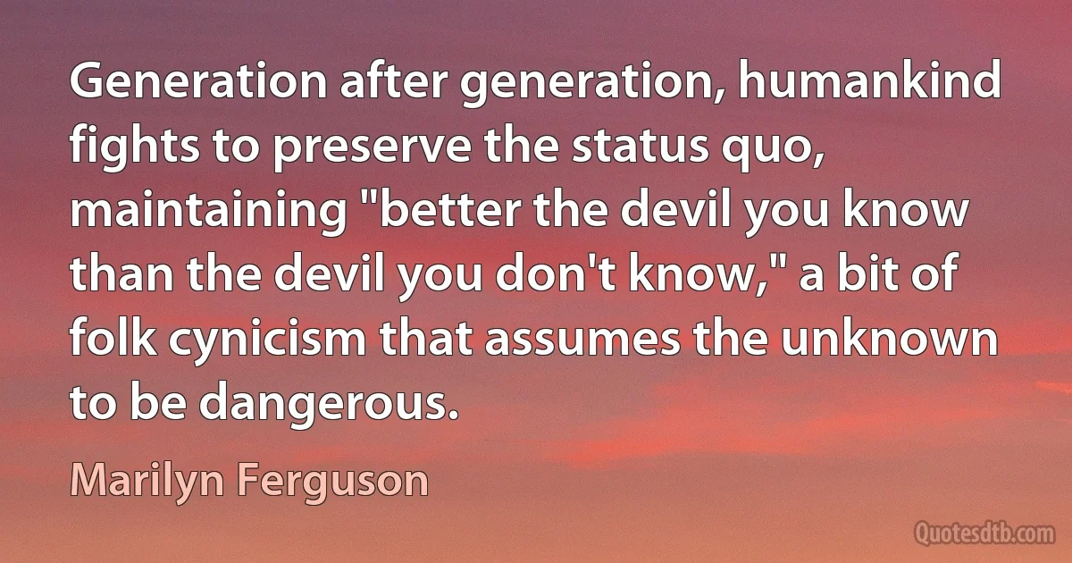 Generation after generation, humankind fights to preserve the status quo, maintaining "better the devil you know than the devil you don't know," a bit of folk cynicism that assumes the unknown to be dangerous. (Marilyn Ferguson)