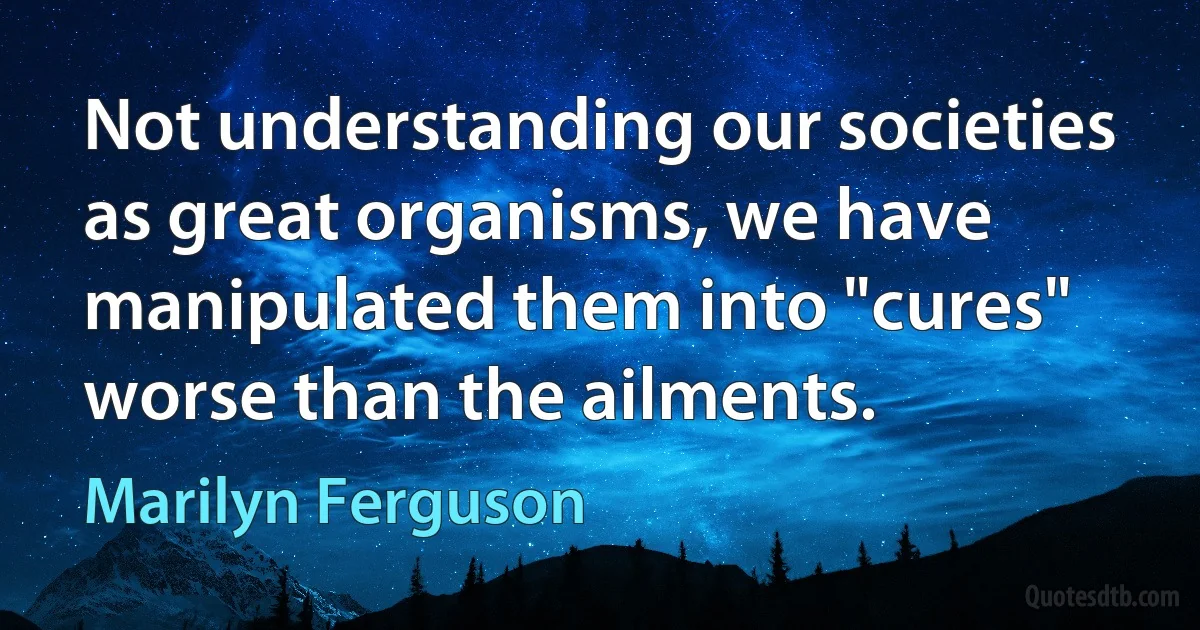 Not understanding our societies as great organisms, we have manipulated them into "cures" worse than the ailments. (Marilyn Ferguson)