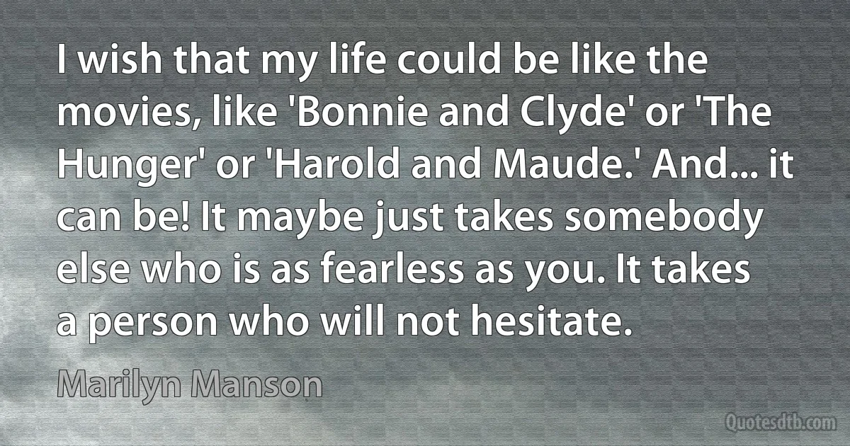 I wish that my life could be like the movies, like 'Bonnie and Clyde' or 'The Hunger' or 'Harold and Maude.' And... it can be! It maybe just takes somebody else who is as fearless as you. It takes a person who will not hesitate. (Marilyn Manson)