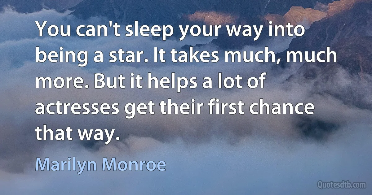 You can't sleep your way into being a star. It takes much, much more. But it helps a lot of actresses get their first chance that way. (Marilyn Monroe)