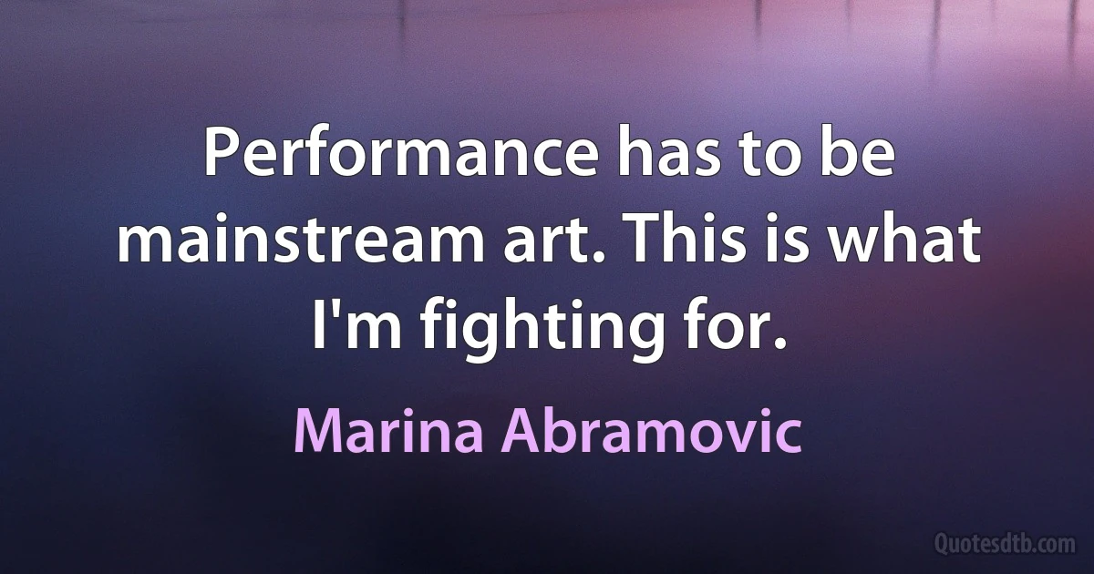 Performance has to be mainstream art. This is what I'm fighting for. (Marina Abramovic)