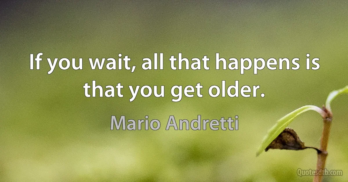 If you wait, all that happens is that you get older. (Mario Andretti)