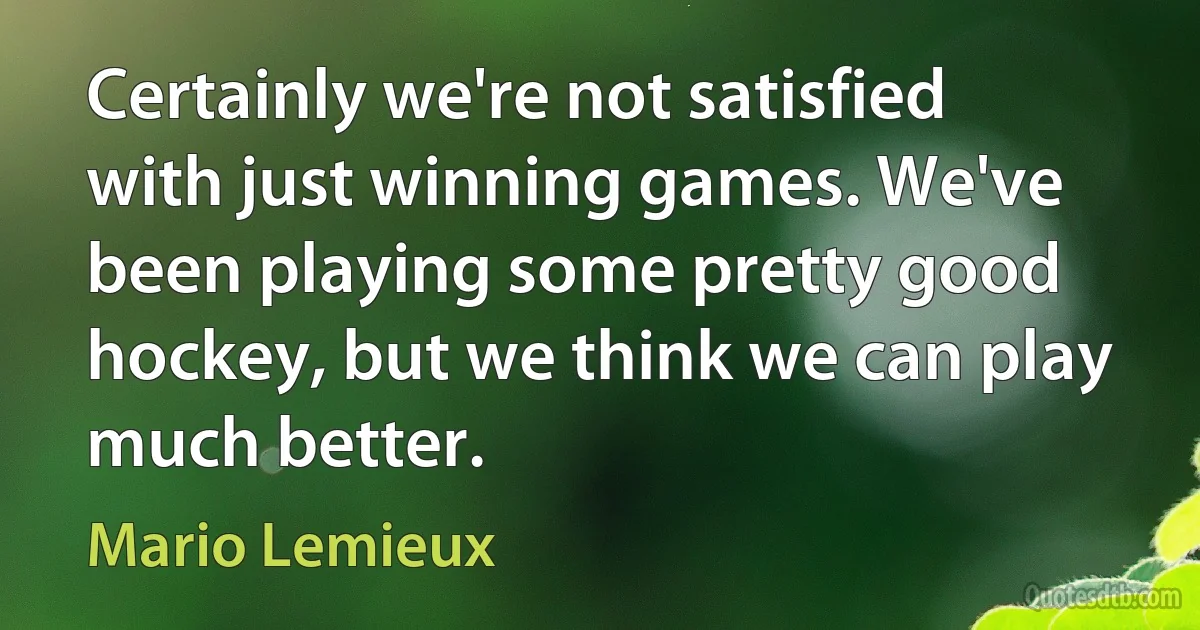 Certainly we're not satisfied with just winning games. We've been playing some pretty good hockey, but we think we can play much better. (Mario Lemieux)