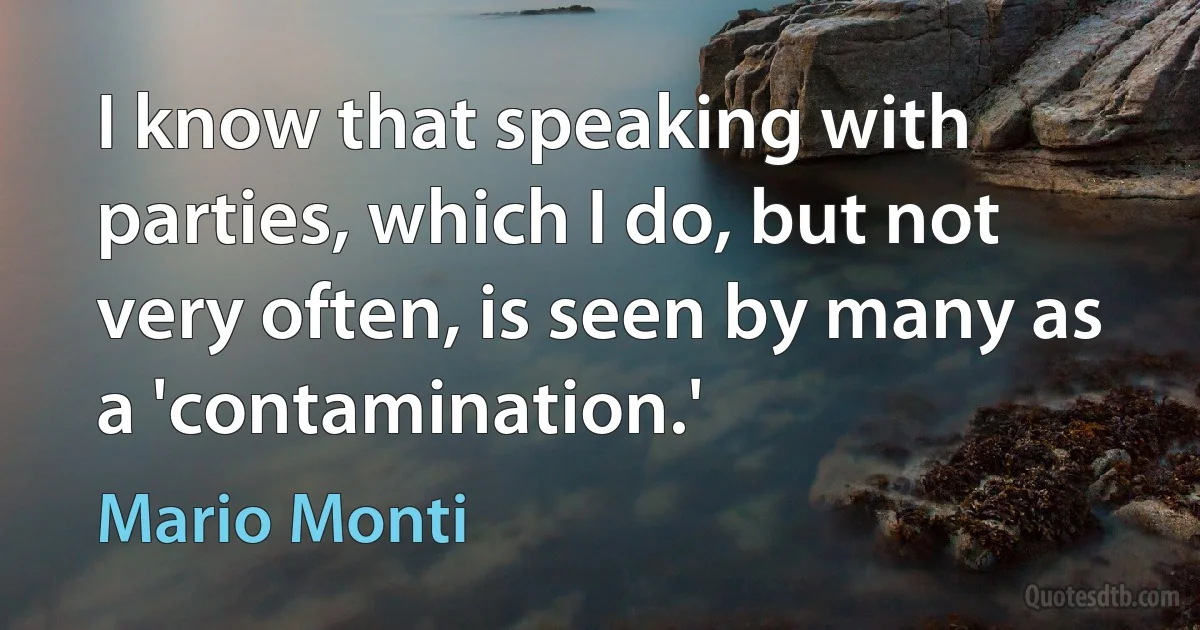 I know that speaking with parties, which I do, but not very often, is seen by many as a 'contamination.' (Mario Monti)