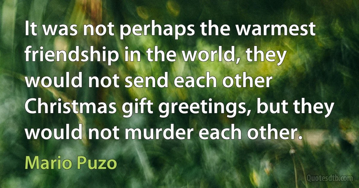 It was not perhaps the warmest friendship in the world, they would not send each other Christmas gift greetings, but they would not murder each other. (Mario Puzo)