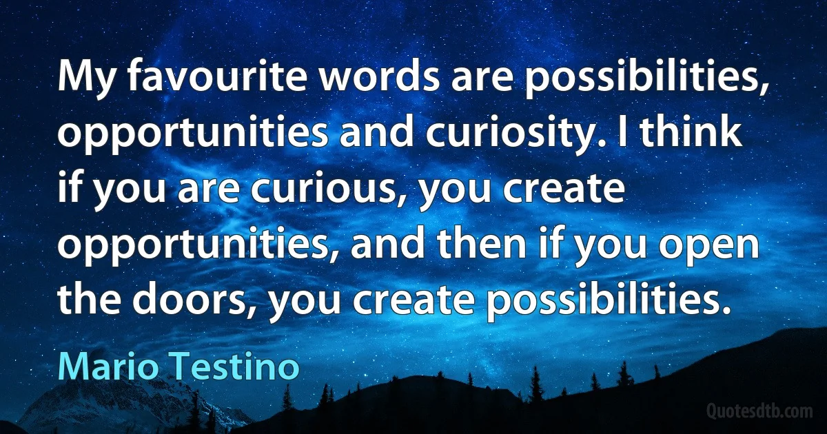 My favourite words are possibilities, opportunities and curiosity. I think if you are curious, you create opportunities, and then if you open the doors, you create possibilities. (Mario Testino)