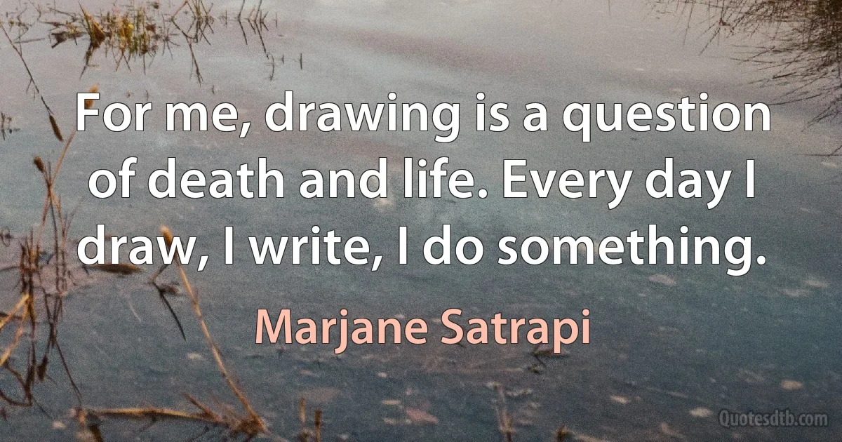 For me, drawing is a question of death and life. Every day I draw, I write, I do something. (Marjane Satrapi)