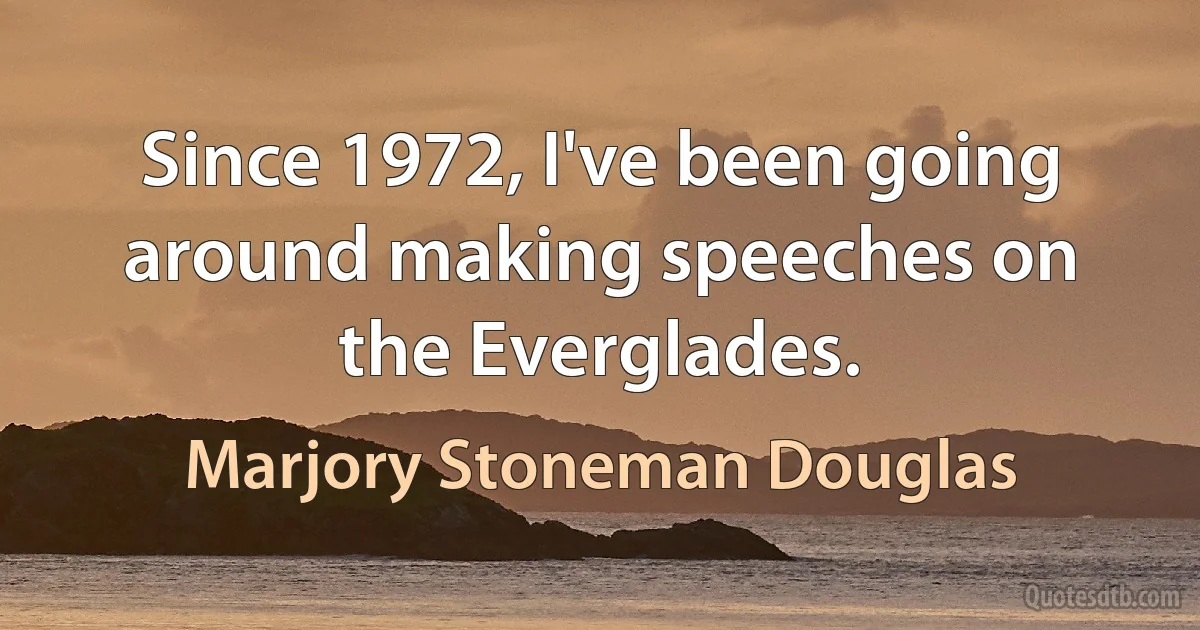 Since 1972, I've been going around making speeches on the Everglades. (Marjory Stoneman Douglas)