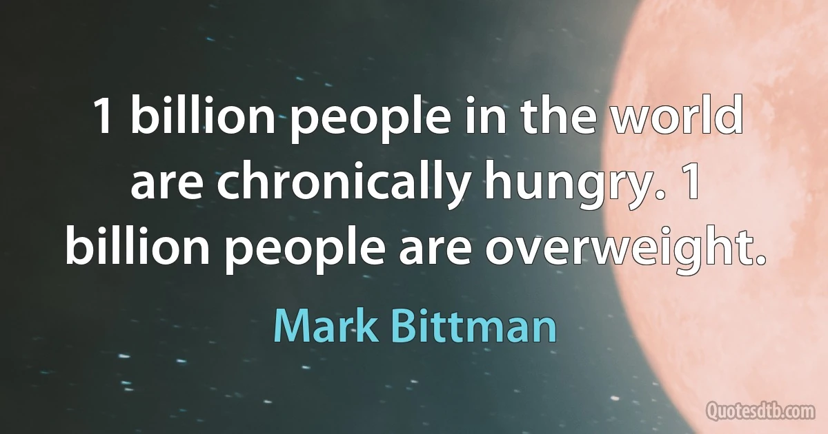 1 billion people in the world are chronically hungry. 1 billion people are overweight. (Mark Bittman)