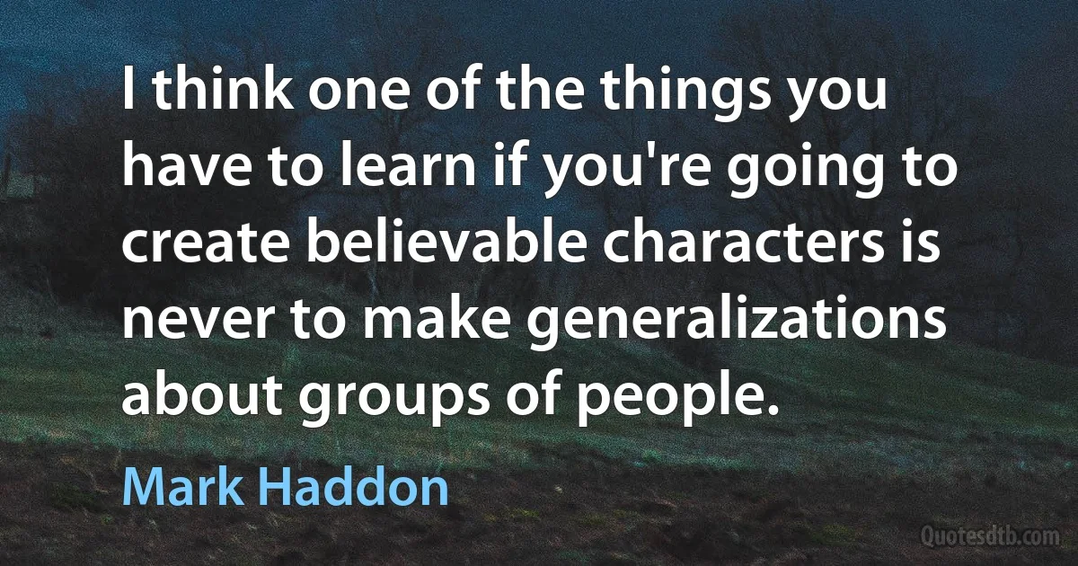 I think one of the things you have to learn if you're going to create believable characters is never to make generalizations about groups of people. (Mark Haddon)