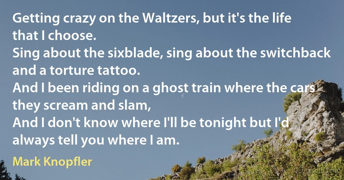 Getting crazy on the Waltzers, but it's the life that I choose.
Sing about the sixblade, sing about the switchback and a torture tattoo.
And I been riding on a ghost train where the cars they scream and slam,
And I don't know where I'll be tonight but I'd always tell you where I am. (Mark Knopfler)