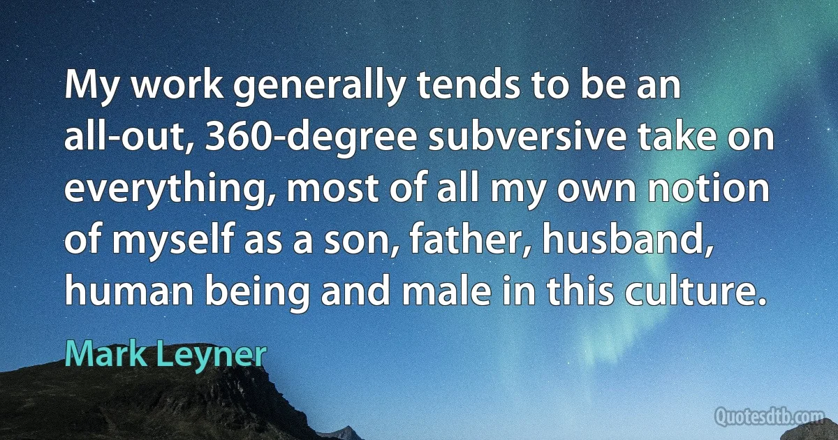 My work generally tends to be an all-out, 360-degree subversive take on everything, most of all my own notion of myself as a son, father, husband, human being and male in this culture. (Mark Leyner)