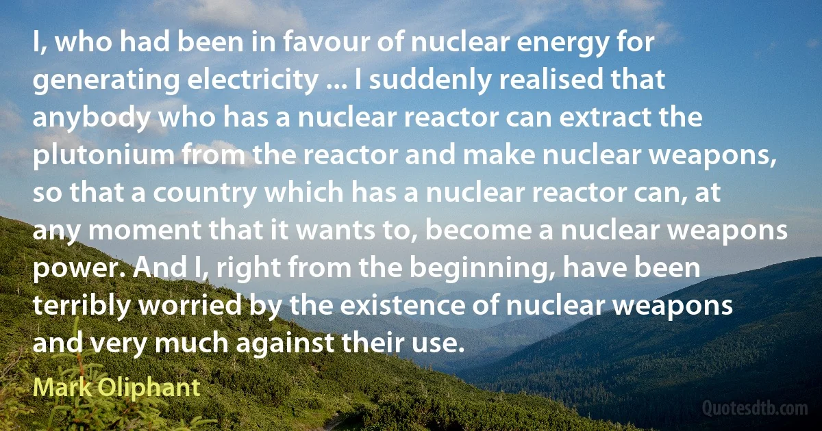 I, who had been in favour of nuclear energy for generating electricity ... I suddenly realised that anybody who has a nuclear reactor can extract the plutonium from the reactor and make nuclear weapons, so that a country which has a nuclear reactor can, at any moment that it wants to, become a nuclear weapons power. And I, right from the beginning, have been terribly worried by the existence of nuclear weapons and very much against their use. (Mark Oliphant)