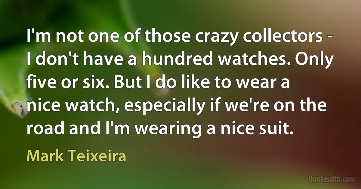 I'm not one of those crazy collectors - I don't have a hundred watches. Only five or six. But I do like to wear a nice watch, especially if we're on the road and I'm wearing a nice suit. (Mark Teixeira)