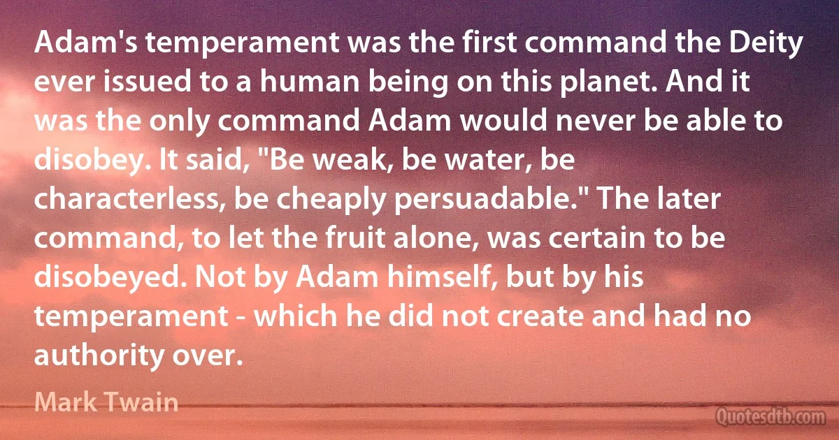 Adam's temperament was the first command the Deity ever issued to a human being on this planet. And it was the only command Adam would never be able to disobey. It said, "Be weak, be water, be characterless, be cheaply persuadable." The later command, to let the fruit alone, was certain to be disobeyed. Not by Adam himself, but by his temperament - which he did not create and had no authority over. (Mark Twain)