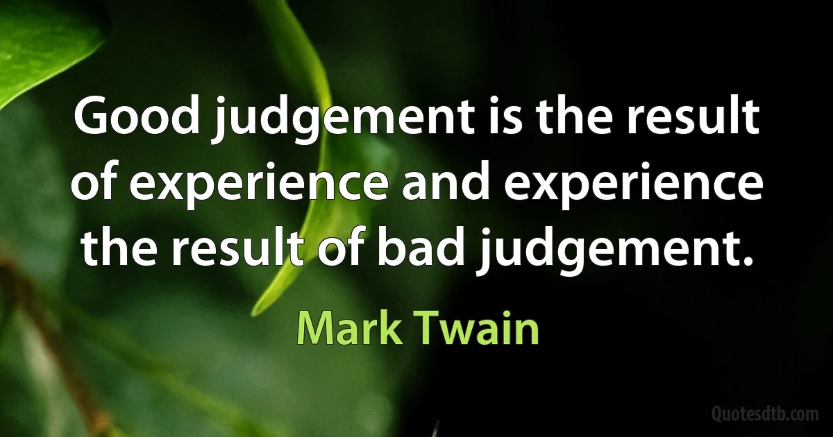 Good judgement is the result of experience and experience the result of bad judgement. (Mark Twain)