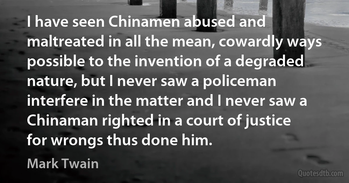 I have seen Chinamen abused and maltreated in all the mean, cowardly ways possible to the invention of a degraded nature, but I never saw a policeman interfere in the matter and I never saw a Chinaman righted in a court of justice for wrongs thus done him. (Mark Twain)