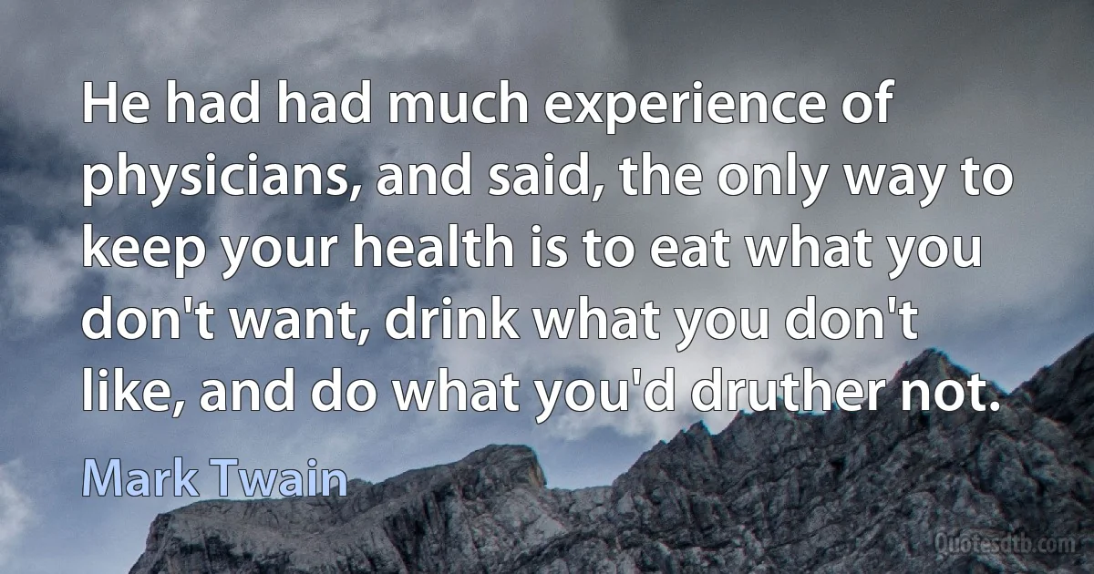 He had had much experience of physicians, and said, the only way to keep your health is to eat what you don't want, drink what you don't like, and do what you'd druther not. (Mark Twain)