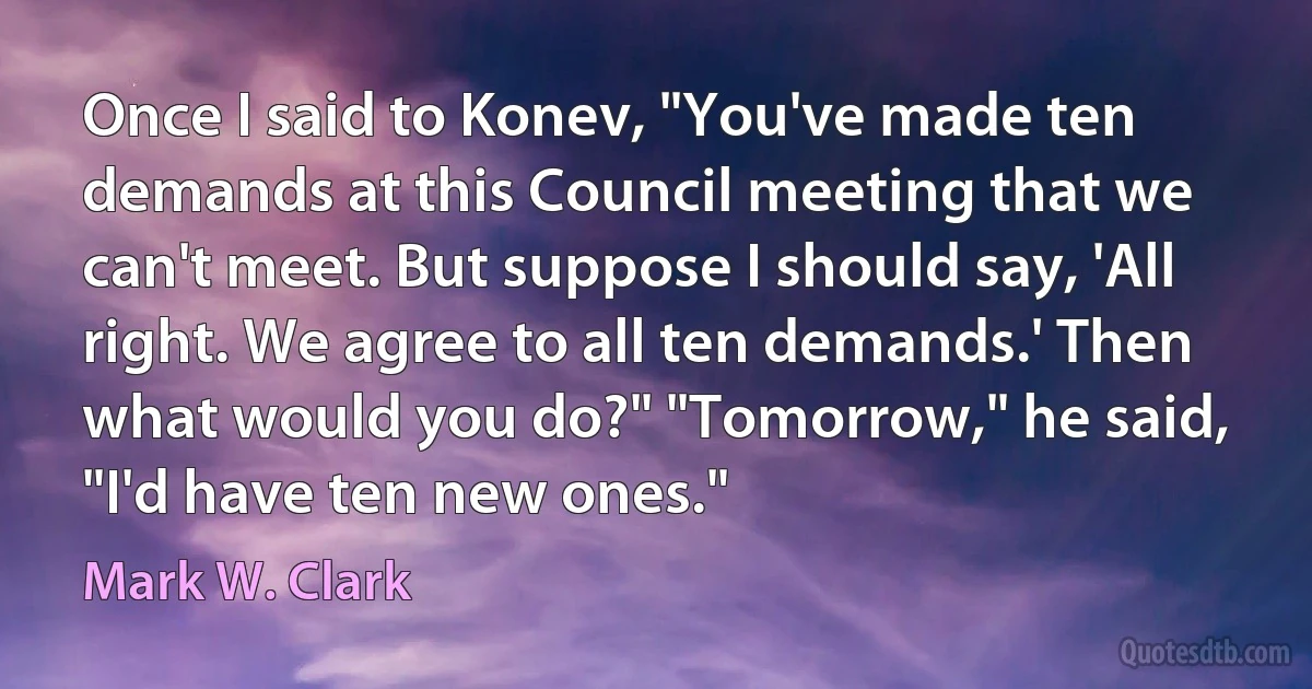 Once I said to Konev, "You've made ten demands at this Council meeting that we can't meet. But suppose I should say, 'All right. We agree to all ten demands.' Then what would you do?" "Tomorrow," he said, "I'd have ten new ones." (Mark W. Clark)